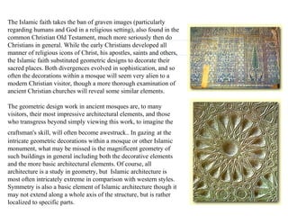 The Islamic faith takes the ban of graven images (particularly regarding humans and God in a religious setting), also found in the common Christian Old Testament, much more seriously then do Christians in general. While the early Christians developed all manner of religious icons of Christ, his apostles, saints and others, the Islamic faith substituted geometric designs to decorate their sacred places. Both divergences evolved in sophistication, and so often the decorations within a mosque will seem very alien to a modern Christian visitor, though a more thorough examination of ancient Christian churches will reveal some similar elements.  The geometric design work in ancient mosques are, to many visitors, their most impressive architectural elements, and those who transgress beyond simply viewing this work, to imagine the craftsman's skill, will often become awestruck.. In gazing   at the intricate geometric decorations within a mosque or other Islamic monument, what may be missed is the magnificent geometry of such buildings in general including both the decorative elements and the more basic architectural elements. Of course, all architecture is a study in geometry, but  Islamic architecture is most often intricately extreme in comparison with western styles. Symmetry is also a basic element of Islamic architecture though it may not extend along a whole axis of the structure, but is rather localized to specific parts.  