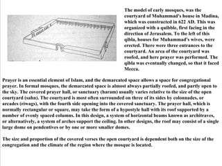 The model of early mosques, was the courtyard of Muhammad's house in Madina, which was constructed in 622 AD. This was organized with a quibble, first facing in the direction of Jerusalem. To the left of this qibla, houses for Muhammad's wives, were erected. There were three entrances to the courtyard. An area of the courtyard was roofed, and here prayer was performed. The qibla was eventually changed, so that it faced Mecca.  Prayer is an essential element of Islam, and the demarcated space allows a space for congregational prayer. In formal mosques, the demarcated space is almost always partially roofed, and partly open to the sky. The covered prayer hall, or sanctuary (haram) usually varies relative to the size of the open courtyard (sahn). The courtyard is most often surrounded on three of its sides by colonnades, or arcades (riwags), with the fourth side opening into the covered sanctuary. The prayer hall, which is normally rectangular or square, may take the form of a hypostyle hall with its roof supported by a number of evenly spaced columns. In this design, a system of horizontal beams known as architraves, or alternatively, a system of arches support the ceiling. In other designs, the roof may consist of a single large dome on pendentives or by one or more smaller domes. The size and proportion of the covered verses the open courtyard is dependent both on the size of the congregation and the climate of the region where the mosque is located.  