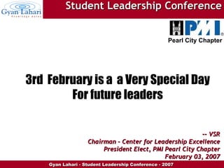 3rd  February is a  a Very Special Day For future leaders --  VSR Chairman – Center for Leadership Excellence President Elect, PMI Pearl City Chapter February 03, 2007 Student Leadership Conference Pearl City Chapter 