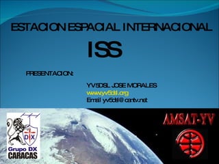 ESTACION ESPACIAL INTERNACIONAL ISS PRESENTACION: YV5DSL JOSE MORALES www.yv5dsl.org Email yv5dsl@cantv.net 