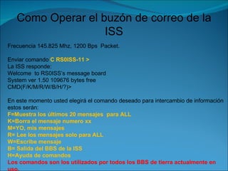 Como Operar el buzón de correo de la ISS Frecuencia 145.825 Mhz, 1200 Bps  Packet. Enviar comando  C RS0ISS-11 > La ISS responde: Welcome  to RS0ISS’s message board System ver 1.50 109676 bytes free CMD(F/K/M/R/W/B/H/?)> En este momento usted elegirá el comando deseado para intercambio de información estos serán: F=Muestra los últimos 20 mensajes  para ALL K=Borra el mensaje numero xx M=YO, mis mensajes R= Lee los mensajes solo para ALL W=Escribe mensaje B= Salida del BBS de la ISS H=Ayuda de comandos Los comandos son los utilizados por todos los BBS de tierra actualmente en uso. 
