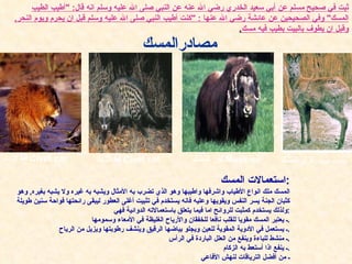 ثبت في صحيح مسلم عن أبي سعيد الخدري رضي الله عنه عن النبي صلى الله عليه وسلم انه قال : " أطيب الطيب المسك "  وفي الصحيحين عن عائشة رضي الله عنها  : " كنت أطيب النبي صلى الله عليه وسلم قبل ان يحرم ويوم النحر ,  وقبل ان يطوف بالبيت بطيب فيه مسك . مصادر ا لمسك غزال   المسك   deer musk   ثور   المسك   Musk-ox   قط الزباد   Civet cat   قط الزباد   Civet cat   استعمالات المسك : المسك ملك انواع الأطياب واشرفها واطيبها وهو الذي تضرب به الأمثال ويشبه به غيره ولا يشبه بغيره ,  وهو كثبان الجنة يسر النفس ويقويها وعليه فانه يستخدم في تثبيت أغلى العطور ليبقى رائحتها فواحة سنين طويلة ولذلك يستخدم كمثبت للروائح اما فيما يتعلق باستعمالاته الدوائية فهي : ـ يعتبر المسك مقويا للقلب نافعا للخفقان والأرياح الغليظة في الأمعاء وسمومها . ـ يستعمل في الأدوية المقوية للعين ويجلو بياضها الرقيق وينشف رطوبتها ويزيل من الرياح . ـ منشط للباءة وينفع من العلل الباردة في الرأس . ـ ينفع اذا أستعط به الزكام . ـ من أفضل الترياقات لنهش الأفاعي 