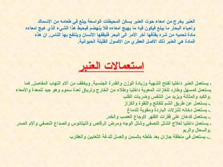 العنبر يخرج من امعاء   حوت العنبر يسكن المحيطات الواسعة يبلع في طعامه من الاسماك وأحياء البحار ما يبلع فيكون فيه ما يهيج امعاءه فلا ينهضم فيحيط هذا الشيء الذي هيج امعاءه مادة تحميه من شره يقذفها آخر الأمر الى البحر فليقفها الانسان وينتفع بها الناس ,  ان هذه المادة هي العنبر ذلك الأصل العطري من الأصول القليلة الحيوانية . استعمالات العنبر ـ يستعمل العنبر داخليا لفتح الشهية وزيادة الوزن والقدرة الجنسية ,  ويخفف من آلام التهاب المفاصل ,  كما يستعمل كمسهل وطارد للغازات المعوية داخليا وطلاء من الخارج وترياق لعدة سموم وهو جيد للمعدة والأمعاء والكبد والمثانة ويزيد من التنفس وضربات القلب . ـ يستعمل عن طريق الشم للفالج واللقوة والكزاز . ـ يستعمل دخانه للنزلات الباردة ومقوية للدماغ . ـ يستعمل كدهان على فقرات الظهر لاوجاع العصب والخدر . ـ يستعمل داخليا لعلاج الشلل النصفي وشلل الوجه ومرض الرقاص والتيتانوس والصداع النصفي وآلام الصدر والسعال والربو . ـ يستعمل في منطقة جازان بعد خلطه بالسمن والعسل للدغة الثعابين والعقارب .. 