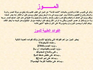 وذكر في قاموس الغذاء والتداوي بالنباتات  " لأحمد قُدامة "  عن الموز في الطب القديم بأنه ينفع من حرقة الصدر والرئة والسعال وقروح الكليتين والمثانة ويدر البول ويزيد في ماء الرجل ويلين البطن ويسمن كثيرا والاكثار منه يضر المعدة ويثقل ويزيد في الصفراء والبلغم ودفع ضرره يكون بالسكر والعسل والزنجبيل وإذا طبخ في دهن اللوز أصلح الصدر سريعا وإذا مزج بالخل أو عصير الليمون وطُلي به الرأس الأقرع يفيد كثيرا وطبخه مع بذر البطيخ ودهن الوجه به يجلو الكلف وينعّم البشرة ويحسن اللون وان وضع ورقة على الأورام حللها  " انتهى كلامه   الفوائد الطبية للموز يعتبر الموز من أهم الفواكه التي يتناولها الإنسان وذلك لفوائده العديدة التالية : 1 ـ مضاد للشيخوخة . 2 ـ يزود الجسم بالطاقة . 3 ـ يزود الجسم بالفيتامينات  أ و ب 4 ـ غني بالأملاح المعدنية . 5 ـ يساعد على خفض ضغط الدم . 6 ـ يساعد على نمو الدماغ . 7 ـ يساعد على مكافحة القرحة الهضمية   الم ـــــــ وز 