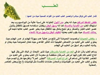 العن ــــــــ ب :   لثمار العنب التي تؤكل مباشرة ولعصير العنب العديد من الفوائد الصحية حيث من اهمها خفض الضغط المرتفع   حيث انه يعتبر  مدراً للبول   لاحتوائه على نسبة عالية من البوتاسيوم . ب يحد استهلاك العنب  من الاصابة بالامساك   كما انه  يسهل البطن   ويفضل استخدامه كمسهل للأطفال يتناول عصير العنب للكبار وللصغار وهو ناجح بشكل جيد للأطفال حيث يعتبر عصير العنب علاجا ناجحا في  حالات الامساك   حيث يقوم العنب بعملية  تنظيف البطن وتسهيل حركة الامعاء . و   يخفض الحموضة   وخصوصا الحموضة التي تنتج من عملية عدم سهولة الهضم او عسر الهضم حيث يحتوي العنب على العديد من الأحماض الطبيعية ذات التأثير القاعدي حيث تعادل الحموضة حيث يعادل او يشابه الحليب وهو أسهل من الحليب في الهضم . يساهم العنب باذن الله في  الحد من الاصابة بالسرطان   حيث تشير الابحاث ان البلاد التي يكثر فيها انتاج العنب تكاد تكون فيها امراض السرطان منخفضة بل معدومة لأن العنب يحتوي على العديد من العناصر الغذائية التي تساهم في  اخراج المواد المسرطنة   " الجذور الحرة "  وتطرحها خارج الجسم حيث يحتوي العنب على العديد من الفيتامينات والمعادن مضادات للأكسدة مثل فيتامينات  ( أ،ج )  وبعض العناصر المعدنية . 