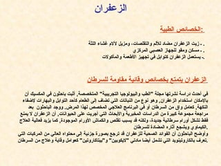 الخصائص الطبية :   ـ زيت الزعفران مضاد للألم والتقلصات، ومزيل لآلام غشاء اللثة .  ـ مسكن ومقو للجهاز العصبي المركزي .  ـ يستعمل الزعفران كتوابل في تجهيز الأطعمة والمأكولات . الزعفران الزعفران يتمتع بخصائص وقائية مقاومة للسرطان   في أحدث دراسة نشرتها مجلة  " الطب والبيولوجيا التجريبية "  المتخصصة ,  أثبت باحثون في المكسيك أن بالإمكان استخدام الزعفران ,  وهو نوع من النباتات التي تضاف إلى الطعام كأحد التوابل والبهارات لإضفاء النكهة ,  كعامل واق من السرطان أو في البرنامج العلاجي المخصص لهذا المرض .  ووجد الباحثون  بعد مراجعة مجموعة كبيرة من الدراسات المخبرية والأبحاث التي أجريت على الحيوانات ,  أن الزعفران لا يمنع فقط تشكل أورام سرطانية جديدة، ولكنه قد يسبب تقلص وانكماش الأورام الموجودة ,  كما يزيد فعالية العلاج الكيماوي ويشجع آثاره المضادة للسرطان . وأوضح الباحثون أن الفوائد الصحية للزعفران قد ترجع بصورة جزئية إلى محتواه العالي من المركبات التي تعرف بالكاروتينويد التي تشمل أيضا مادتي   " لايكوبين "  و " بيتاكاروتين "  كعوامل وقاية وعلاج من السرطان . 