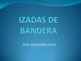 IZADAS DE BANDERA POR: ALEJANDRO ORTIZ 