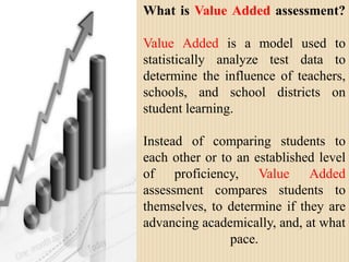 What is Value Added assessment?Value Added is a model used to statistically analyze test data to determine the influence of teachers, schools, and school districts on student learning. Instead of comparing students to each other or to an established level of proficiency, Value Added assessment compares students to themselves, to determine if they are advancing academically, and, at what pace. 