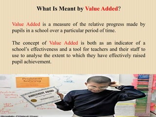 What Is Meant by Value Added?Value Added is a measure of the relative progress made by pupils in a school over a particular period of time.The concept of Value Added is both as an indicator of a school’s effectiveness and a tool for teachers and their staff to use to analyse the extent to which they have effectively raised pupil achievement. 