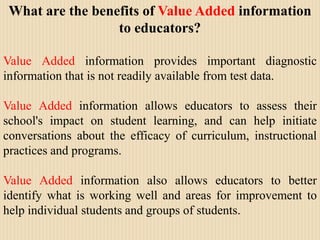 What are the benefits of Value Added information to educators?Value Added information provides important diagnostic information that is not readily available from test data.Value Added information allows educators to assess their school's impact on student learning, and can help initiate conversations about the efficacy of curriculum, instructional practices and programs. Value Added information also allows educators to better identify what is working well and areas for improvement to help individual students and groups of students.