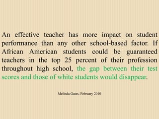 An effective teacher has more impact on student performance than any other school-based factor. If African American students could be guaranteed teachers in the top 25 percent of their profession throughout high school, the gap between their test scores and those of white students would disappear. Melinda Gates, February 2010
