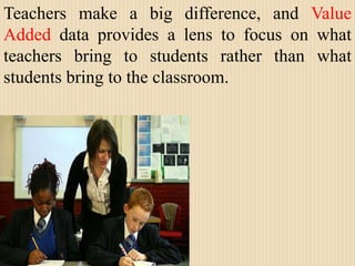 Teachers make a big difference, and Value Added data provides a lens to focus on what teachers bring to students rather than what students bring to the classroom.