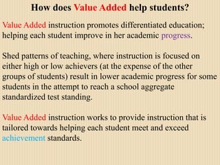 How does Value Added help students?Value Added instruction promotes differentiated education; helping each student improve in her academic progress.  Shed patterns of teaching, where instruction is focused on either high or low achievers (at the expense of the other groups of students) result in lower academic progress for some students in the attempt to reach a school aggregate standardized test standing.Value Added instruction works to provide instruction that is tailored towards helping each student meet and exceed achievement standards.