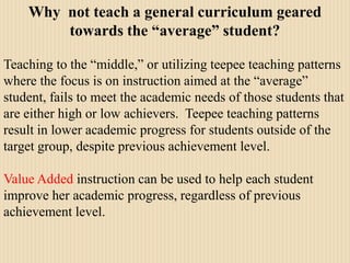 Why  not teach a general curriculum geared towards the “average” student?Teaching to the “middle,” or utilizing teepee teaching patterns where the focus is on instruction aimed at the “average” student, fails to meet the academic needs of those students that are either high or low achievers.  Teepee teaching patterns result in lower academic progress for students outside of the target group, despite previous achievement level.Value Added instruction can be used to help each student improve her academic progress, regardless of previous achievement level.
