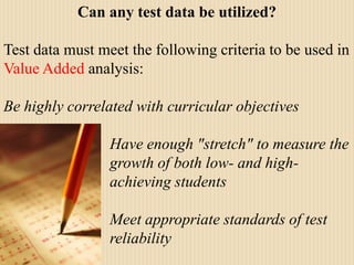Can any test data be utilized?Test data must meet the following criteria to be used in Value Added analysis:Be highly correlated with curricular objectives 			Have enough "stretch" to measure the 			growth of both low- and high-				achieving students 			Meet appropriate standards of test 			reliability 