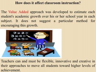 How does it affect classroom instruction?The Value Added approach was developed to estimate each student's academic growth over his or her school year in each subject. It does not suggest a particular method for encouraging this growth. Teachers can and must be flexible, innovative and creative in their approaches to move all students toward higher levels of achievement. 