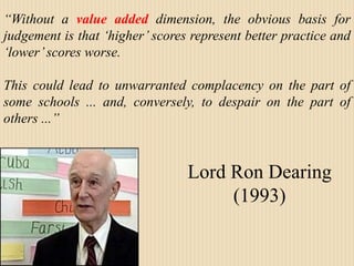 “Without a value added dimension, the obvious basis for judgement is that ‘higher’ scores represent better practice and ‘lower’ scores worse.  This could lead to unwarranted complacency on the part of some schools ... and, conversely, to despair on the part of others ...” Lord Ron Dearing (1993) 