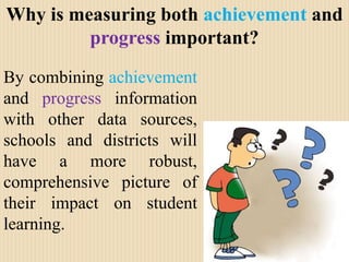 Why is measuring both achievement and progress important? By combining achievement and progress information with other data sources, schools and districts will have a more robust, comprehensive picture of their impact on student learning. 