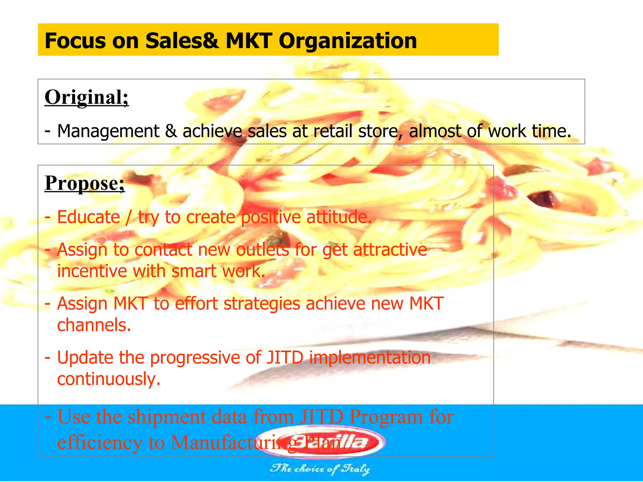 Focus on Sales& MKT Organization

Original;
- Management & achieve sales at retail store, almost of work time.

Propose;
- Educate / try to create positive attitude.
- Assign to contact new outlets for get attractive
  incentive with smart work.
- Assign MKT to effort strategies achieve new MKT
  channels.
- Update the progressive of JITD implementation
  continuously.

- Use the shipment data from JITD Program for
  efficiency to Manufacturing Plan.
 