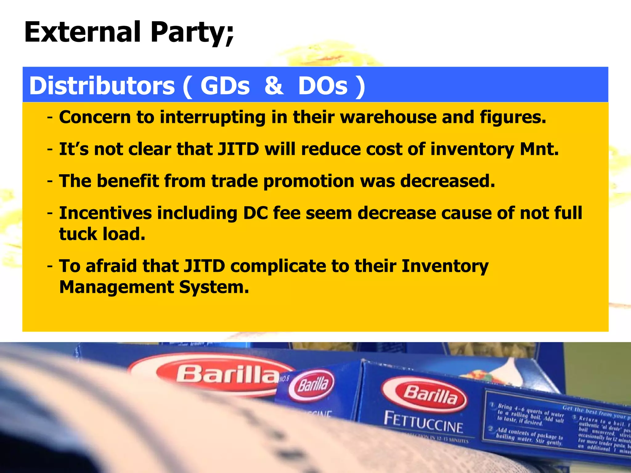 External Party;
Distributors ( GDs & DOs )
 - Concern to interrupting in their warehouse and figures.
 - It’s not clear that JITD will reduce cost of inventory Mnt.
 - The benefit from trade promotion was decreased.
 - Incentives including DC fee seem decrease cause of not full
   tuck load.
 - To afraid that JITD complicate to their Inventory
   Management System.
 