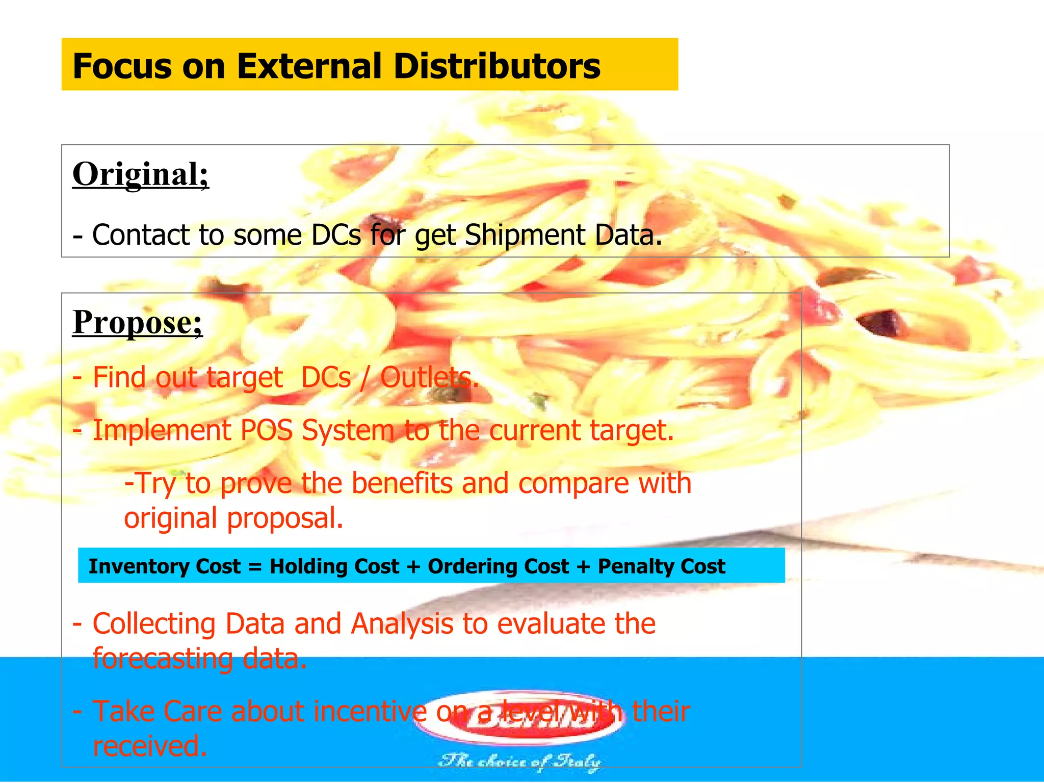 Focus on External Distributors


Original;
- Contact to some DCs for get Shipment Data.

Propose;
- Find out target DCs / Outlets.
- Implement POS System to the current target.
    -Try to prove the benefits and compare with
    original proposal.
 Inventory Cost = Holding Cost + Ordering Cost + Penalty Cost

- Collecting Data and Analysis to evaluate the
  forecasting data.
- Take Care about incentive on a level with their
  received.
 