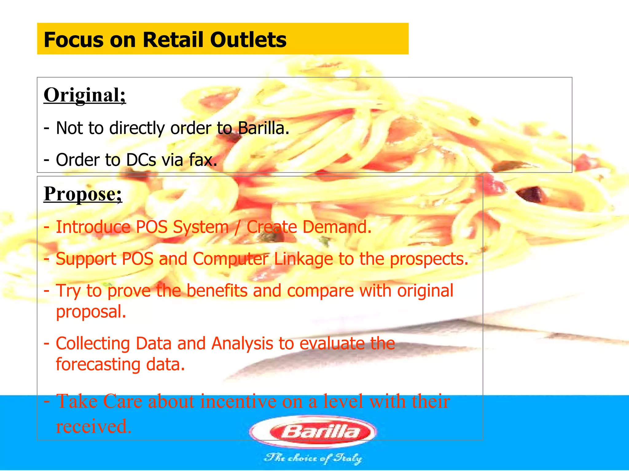 Focus on Retail Outlets

Original;
- Not to directly order to Barilla.
- Order to DCs via fax.
Propose;
- Introduce POS System / Create Demand.
- Support POS and Computer Linkage to the prospects.
- Try to prove the benefits and compare with original
  proposal.
- Collecting Data and Analysis to evaluate the
  forecasting data.

- Take Care about incentive on a level with their
  received.
 