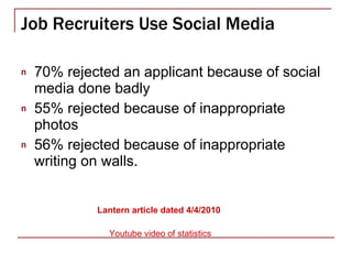 Job Recruiters Use Social Media 70% rejected an applicant because of social media done badly 55% rejected because of inappropriate photos 56% rejected because of inappropriate writing on walls. Lantern  article dated 4/4/2010 Youtube  video of statistics 