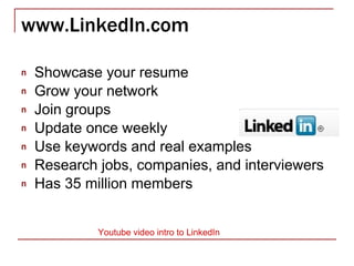 www.LinkedIn.com Showcase your resume Grow your network Join groups Update once weekly Use keywords and real examples Research jobs, companies, and interviewers Has 35 million members Youtube  video intro to LinkedIn 