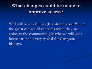 What changes could be made to improve access?Well will have a Chibas (Comfortable car Where the guest can see all the sities when they are going to the community .),Maybe we will use a horse car that is very typical for Cartagena history). 