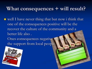 What consequences + will result? well I have never thing that but now i think that one of the consequences positive will be the recover the culture of the community and a better life also .Ones consequences negative will be don’t have the support from local people.