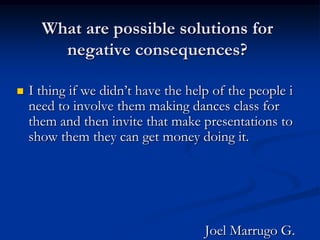 What are possible solutions for negative consequences? I thing if we didn’t have the help of the people i need to involve them making dances class for them and then invite that make presentations to show them they can get money doing it.                                                     Joel Marrugo G.
