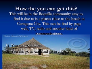 How the you can get this?This will be in the Boquilla community easy to find it due to is a places close to the beach in Cartagena City. This can be find by page web, TV, radio and another kind of communications.1)  You can go in boat.2)  You can go in car. And go in a horse car. 