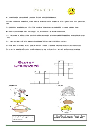 DIVERTE-TE !!!


1- Altos castelos, lindas janelas, abrem e fecham, ninguém mora nelas.

2—Ando para trás e para frente, quase sempre a passar, muitas vezes com o rabo quente, mas nada quer quei-
mar.

3 - Aproveitam e desperdiçam tudo o que vão fazer, pois os dedos pêlos olhos, todos lhe querem meter.

4 - Branca como a neve, preta como a paz, fala e não tem boca. Ainda não tem pés.

 5 - Dois irmãos do mesmo nome, vão marchando com afinco, mas um dá sessenta passos, enquanto o outro dá
cinco.

6 - É bom para se comer, mas não se come assado nem cru, nem cozinhado, o que é?

7 - Em si a lua se espelha e o sol reflecte também, quando a gente se aproxima olhando-a nos vemos bem.

8 - Eu tenho, princípio e fim, mas também é verdade, que muito embora completa, eu fico sempre metade.




                                                                   1 -Olhos,2 -Ferro de engomar,3-Tesoura, 4 -Carta,5 -
         1-rabbit, 2- sheep,3-eggs,4- duck,                        Ponteiros do relógio, 6 - Prato,7 - Água, 8 - Meia
         5- chick 6-basket.
 