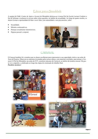 Educar para a Sexualidade

A equipa do CAJ ( Centro de Apoio a Jovens) de Mirandela deslocou-se à turma Pief da Escola Luciano Cordeiro a
fim de informar e esclarecer os jovens sobre várias questões, no âmbito da sexualidade. Ao longo de quatro sessões, os
alunos tiveram a oportunidade de falar e ouvir falar, com naturalidade e sem preconceitos, sobre:

   Sexualidade;
   Métodos contraceptivos;
   Doenças sexualmente transmissíveis;
   Higiene pessoal e corporal.




                                                 CARNAVAL

O Carnaval também foi a temática que os alunos escolheram para expressarem a sua capacidade criativa, nas aulas de
Área de Projecto. Observem as máscaras inventadas pelos nossos alunos, com materiais reciclados, para animar o Car-
naval. O Pief de Mirandela, nas aulas de EVT, construiu máscaras de Carnaval, no âmbito da temática mensal. Dá gos-
to ver o empenho e a dedicação ao longo das etapas de construção do trabalho final.
Parabéns meninos!




                                                                                                                    Página 3
 