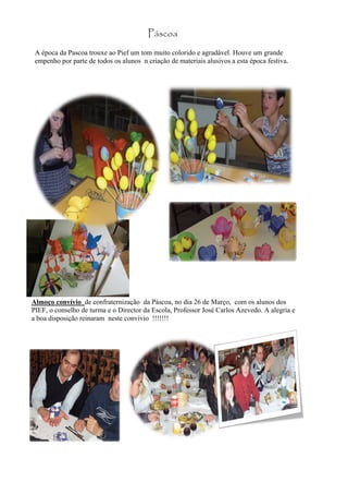 Páscoa
 A época da Pascoa trouxe ao Pief um tom muito colorido e agradável. Houve um grande
 empenho por parte de todos os alunos n criação de materiais alusivos a esta época festiva.




Almoço convívio de confraternização da Páscoa, no dia 26 de Março, com os alunos dos
PIEF, o conselho de turma e o Director da Escola, Professor José Carlos Azevedo. A alegria e
a boa disposição reinaram neste convívio !!!!!!!
 