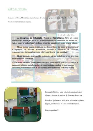 RAP DA LEITURA



Os alunos do Pief de Mirandela abriram a Semana da Leitura do agrupamento com o "Rap da Leitura".

Foi um momento de leitura diferente




           A disciplina de Educação Visual e Tecnológica, tem um papel
     relevante na formação do aluno nomeadamente nas vertentes do “saber ser”,
     “saber estar” e “saber fazer”, indo de encontro aos objectivos do ensino básico.

           Nesta turma, esses objectivos são transmitidos de modo a proporcionar
     a aquisição de atitudes autónomas, visando a formação de cidadãos
     responsáveis e democraticamente intervenientes na vida colectiva.

           Neste período, foram então realizados vários trabalhos tendo em vista
     esses mesmos objectivos.

     Todos estes trabalhos pretenderam, de certo modo ajudar o aluno a construir a
     sua personalidade, pois fomentam a exploração pessoal de problemas que
     considera pertinentes tratar, e, por consequência amplia a sua auto-estima 




                                                        Educação Física é uma disciplina que cativa os
                                                        alunos e leva-os à pratica de diversos desportos.

                                                        Esta área ajuda-os na aplicação e interiorização de
                                                        regras , melhorando os seus comportamentos.


                                                        Força rapaziada!!!
 
