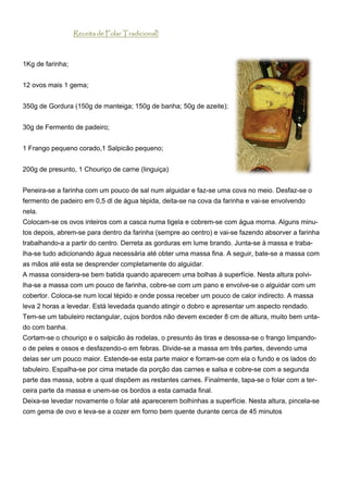 Receita de Folar Tradicional)



1Kg de farinha;


12 ovos mais 1 gema;


350g de Gordura (150g de manteiga; 150g de banha; 50g de azeite);


30g de Fermento de padeiro;


1 Frango pequeno corado,1 Salpicão pequeno;


200g de presunto, 1 Chouriço de carne (linguiça)


Peneira-se a farinha com um pouco de sal num alguidar e faz-se uma cova no meio. Desfaz-se o
fermento de padeiro em 0,5 dl de água tépida, deita-se na cova da farinha e vai-se envolvendo
nela.
Colocam-se os ovos inteiros com a casca numa tigela e cobrem-se com água morna. Alguns minu-
tos depois, abrem-se para dentro da farinha (sempre ao centro) e vai-se fazendo absorver a farinha
trabalhando-a a partir do centro. Derreta as gorduras em lume brando. Junta-se à massa e traba-
lha-se tudo adicionando água necessária até obter uma massa fina. A seguir, bate-se a massa com
as mãos até esta se desprender completamente do alguidar.
A massa considera-se bem batida quando aparecem uma bolhas à superfície. Nesta altura polvi-
lha-se a massa com um pouco de farinha, cobre-se com um pano e envolve-se o alguidar com um
cobertor. Coloca-se num local tépido e onde possa receber um pouco de calor indirecto. A massa
leva 2 horas a levedar. Está levedada quando atingir o dobro e apresentar um aspecto rendado.
Tem-se um tabuleiro rectangular, cujos bordos não devem exceder 8 cm de altura, muito bem unta-
do com banha.
Cortam-se o chouriço e o salpicão às rodelas, o presunto às tiras e desossa-se o frango limpando-
o de peles e ossos e desfazendo-o em febras. Divide-se a massa em três partes, devendo uma
delas ser um pouco maior. Estende-se esta parte maior e forram-se com ela o fundo e os lados do
tabuleiro. Espalha-se por cima metade da porção das carnes e salsa e cobre-se com a segunda
parte das massa, sobre a qual dispõem as restantes carnes. Finalmente, tapa-se o folar com a ter-
ceira parte da massa e unem-se os bordos a esta camada final.
Deixa-se levedar novamente o folar até aparecerem bolhinhas a superfície. Nesta altura, pincela-se
com gema de ovo e leva-se a cozer em forno bem quente durante cerca de 45 minutos
 