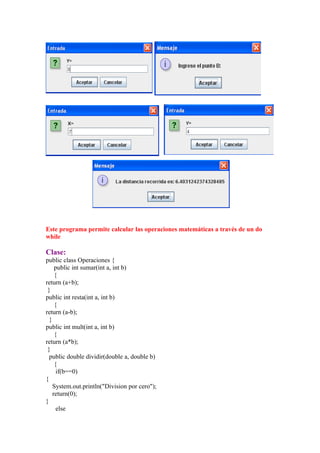 Este programa permite calcular las operaciones matemáticas a través de un do
while

Clase:
public class Operaciones {
     public int sumar(int a, int b)
     {
return (a+b);
 }
public int resta(int a, int b)
     {
return (a-b);
  }
public int mult(int a, int b)
     {
return (a*b);
 }
  public double dividir(double a, double b)
     {
      if(b==0)
{
    System.out.println("Division por cero");
    return(0);
}
      else
 