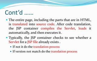 The processing of JSPWhen the browser asks the Web server for a JSP, the Web server passes control to a JSP container.A container works with the Web server to provide the runtime environment and other services a JSP needs. It knows how to understand the special elements that are part of JSPs. Because this is the first time this JSP has been invoked, the JSP container converts it into an executable unit called a Servlet.