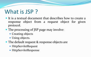 What is JSP ?It is a textual document that describes how to create a response object from a request object for given protocol.The processing of JSP page may involve:Creating objectsUsing objects.The default request & response objects areHttpServletRequestHttpServletResponse