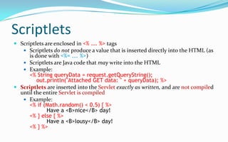 variablesYou can declare your own variables, as usualJSP provides several predefined variablesrequest :  The HttpServletRequest parameterresponse :  The HttpServletResponse parametersession :  The HttpSession associated with the request, or null if there is noneout :  A JspWriter (like a PrintWriter) used to send output to the clientExample:Your hostname: <%= request.getRemoteHost() %>