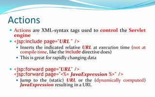 The include directiveThe include directive inserts another file into the file being parsedThe included file is treated as just more JSP, hence it can include static HTML, scripting elements, actions, and directivesSyntax:  <%@ include file="URL" %>The URL is treated as relative to the JSP pageThe include directive is especially useful for inserting things like navigation bars