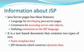 Information about JSPJava Server pages has these features:Language for developing java server pages.Constructs for accessing server-side objects.Defining extensions to the JSP language.It is a text based document that contains two types of text.Static template dataJSP elements which construct dynamic data.