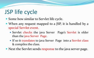 JSP life cycleSome how similar to Servlet life cycle.When any request mapped to a JSP, it is handled by a special Servlet event.Servlet checks the java Server  Page’s Servlet is older than the java Server  Page.If so it translates to java Server  Page  into a Servlet class & compiles the class.Next the Servlet sends response to the java server page.