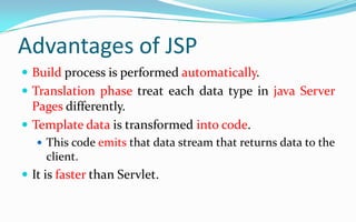 Advantages of JSPBuild process is performed automatically.Translation phase treat each data type in java Server Pages differently.Template data is transformed into code.This code emits that data stream that returns data to the client. It is faster than Servlet.