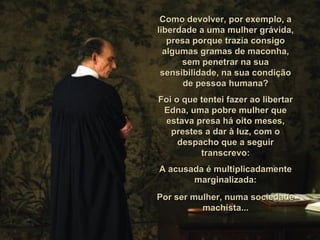 Como devolver, por exemplo, a liberdade a uma mulher grávida, presa porque trazia consigo algumas gramas de maconha, sem penetrar na sua sensibilidade, na sua condição de pessoa humana? Foi o que tentei fazer ao libertar Edna, uma pobre mulher que estava presa há oito meses, prestes a dar à luz, com o despacho que a seguir transcrevo: A acusada é multiplicadamente marginalizada: Por ser mulher, numa sociedade machista... 