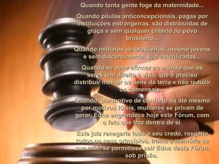 Quando tanta gente foge da maternidade... Quando pílulas anticoncepcionais, pagas por instituições estrangeiras, são distribuídas de graça e sem qualquer critério ao povo brasileiro... Quando milhares de brasileiras, mesmo jovens e sem discernimento, são esterilizadas... Quando se deve afirmar ao mundo que os seres têm direito à vida, que é preciso distribuir melhor os bens da terra e não reduzir os comensais... Quando, por motivo de conforto ou até mesmo por motivos fúteis, mulheres se privam de gerar, Edna engrandece hoje este Fórum, com o feto que traz dentro de si. Este juiz renegaria todo o seu credo, rasgaria todos os seus princípios, trairia a memória de sua mãe, se permitisse sair Edna deste Fórum sob prisão.  