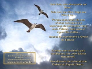 Saia livre, saia abençoada por Deus... Saia com seu filho, traga seu filho à luz... Porque cada choro de uma criança que nasce é a esperança de um mundo novo, mais fraterno, mais puro, e algum dia cristão... Expeça-se incontinenti o Alvará de Soltura." O artigo vem assinado pelo meritíssimo juiz João Batista Herkenhoff,  livre-docente da Universidade Federal do Espírito Santo.   Música : Enio Moricone - Gabriels Oboe Montagem : [email_address] www.pranos.com.br 