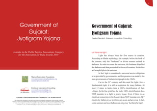 1




           Government of                                                                                               Government of Gujarat:
               Gujarat:                                                                                                Jyotigram Yojana
          Jyotigram Yojana                                                                                             Devika Devaiah, Erehwon Innovation Consulting




 Awardee in the Public Service Innovations Category                                                                    Let there be light:
     for the Innovation for India Awards 2010                                                                                   Light has always been the first source in creation.
                                                                                                                       According to Hindu mythology, for example, before the birth of
                                                                                                                       the cosmos, only the “brahman” or divine essence existed in
                                                                                                                       darkness. In order to create the universe, the brahman dispelled
                                                                                                                       the darkness and then proceeded in the act of creation. So the first
                                                                                                                       act brought light to the universe.
                                                                                                                                In fact, light is considered a universal service obligation
                                         Marico Innovation Foundation                                                  to be provided by governments, and this promise was made by the
                                         www.maricoinnovationfoundation.org                                            state governments of India to their people in the 1960's.
                                         namitav@maricoindia.net
                                                                                                                                Cut to the 21st century and this need for light- like a
                                                                                                                       fundamental right; it is still an aspiration for many Indians. At
                                         Erehwon Innovation Consulting                                                 least 12 states in India claim a 100% electrification of their
                                         www.erehwonconsulting.com
                                         info@erehwonconsulting.com                                                    villages. In the fine print lies the truth. 100% electrification does
                                                                                                                       NOT translate to a light in every house. Even if there is an
        Copyright @ 2010 Erehwon Innovation Consulting Pvt. Ltd. All rights reserved.                                  electrical connection in the house it does NOT translate into 24/7
     The content of the document is copyright. Apart from fair dealing for the purposes of private study, research,    electricity. India's power problems are acute and growing. In fact,
criticism or review as permitted under the Copyright Act, no part may be reproduced, copied, transmitted in any form
  or by any means (electronic, mechanical or graphic) without the prior written permission of Erehwon Innovation
          Consulting Pvt Ltd. All requests and enquiries should be directed to: info@erehwonconsulting.com
                                                                                                                       come summer and most Indians can only pray 'Let there be light'.
 
