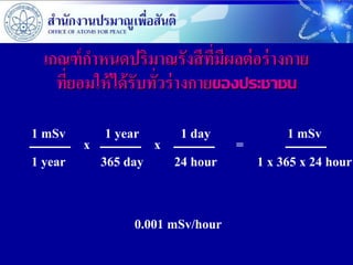 เกณฑ์ กาหนดปริมาณรังสีที่มีผลต่ อร่ างกาย
   ที่ยอมให้ ได้ รับทั่วร่ างกายของประชาชน

1 mSv     1 year    1 day          1 mSv
       x         x         =
1 year   365 day   24 hour   1 x 365 x 24 hour


               0.001 mSv/hour
 
